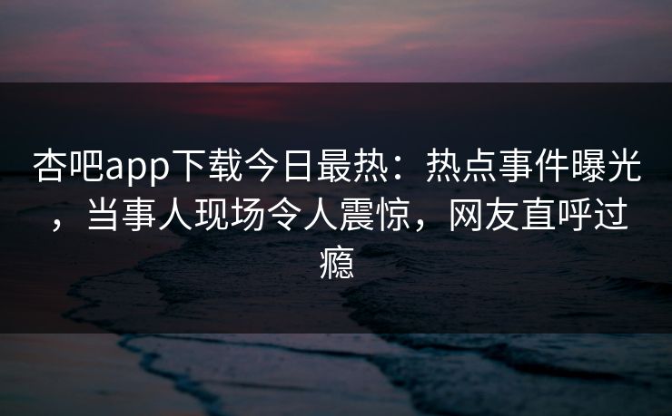杏吧app下载今日最热：热点事件曝光，当事人现场令人震惊，网友直呼过瘾