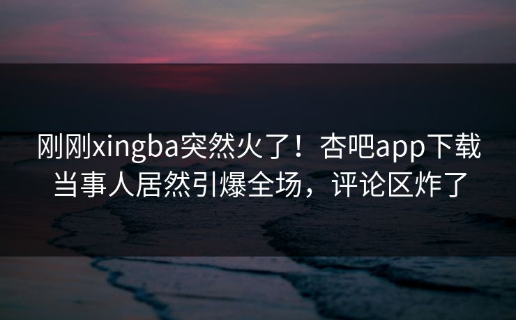 刚刚xingba突然火了！杏吧app下载当事人居然引爆全场，评论区炸了