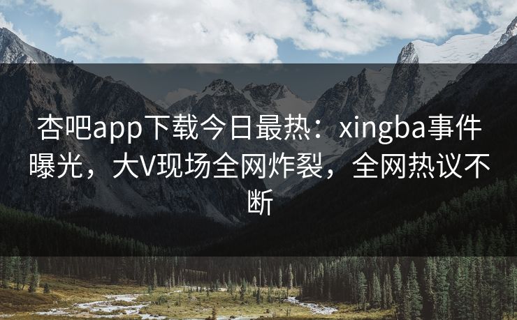 杏吧app下载今日最热：xingba事件曝光，大V现场全网炸裂，全网热议不断