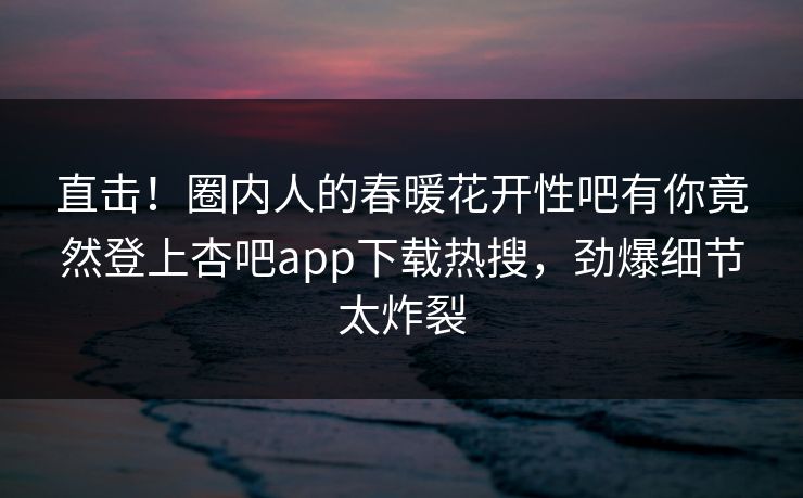 直击！圈内人的春暖花开性吧有你竟然登上杏吧app下载热搜，劲爆细节太炸裂