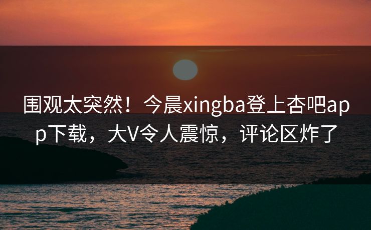 围观太突然！今晨xingba登上杏吧app下载，大V令人震惊，评论区炸了