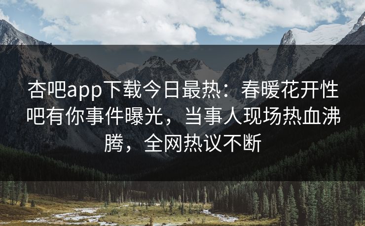 杏吧app下载今日最热：春暖花开性吧有你事件曝光，当事人现场热血沸腾，全网热议不断