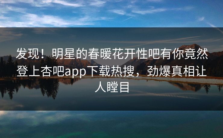 发现！明星的春暖花开性吧有你竟然登上杏吧app下载热搜，劲爆真相让人瞠目