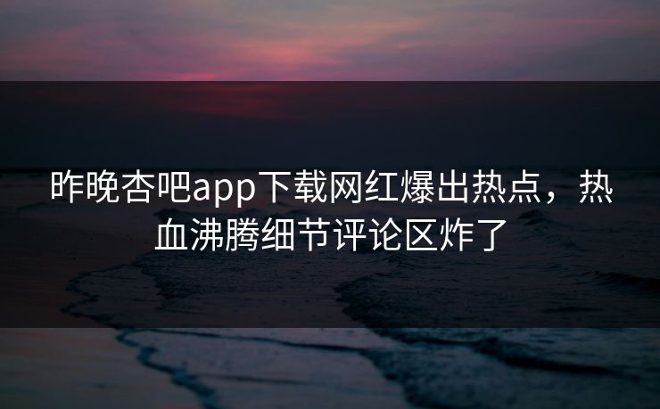 昨晚杏吧app下载网红爆出热点，热血沸腾细节评论区炸了