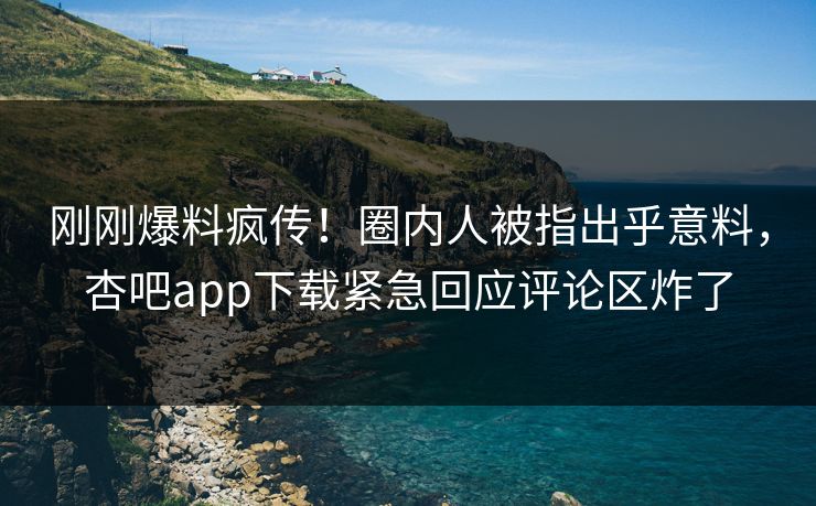 刚刚爆料疯传！圈内人被指出乎意料，杏吧app下载紧急回应评论区炸了