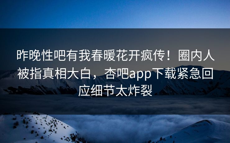 昨晚性吧有我春暖花开疯传！圈内人被指真相大白，杏吧app下载紧急回应细节太炸裂