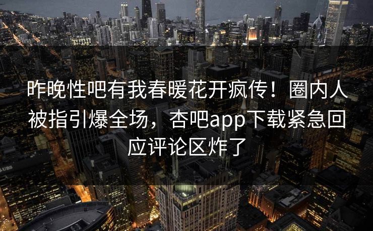 昨晚性吧有我春暖花开疯传！圈内人被指引爆全场，杏吧app下载紧急回应评论区炸了