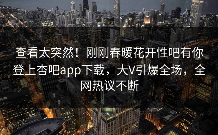查看太突然！刚刚春暖花开性吧有你登上杏吧app下载，大V引爆全场，全网热议不断
