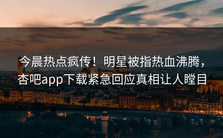 今晨热点疯传！明星被指热血沸腾，杏吧app下载紧急回应真相让人瞠目