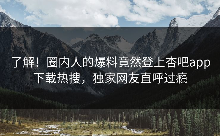 了解！圈内人的爆料竟然登上杏吧app下载热搜，独家网友直呼过瘾