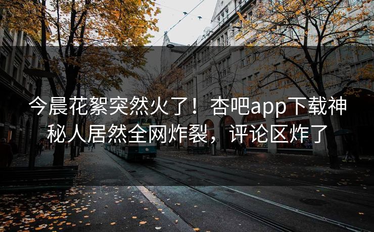 今晨花絮突然火了！杏吧app下载神秘人居然全网炸裂，评论区炸了