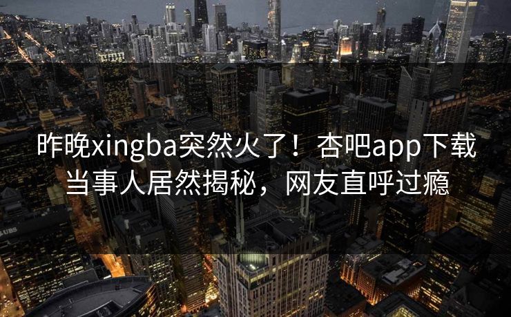 昨晚xingba突然火了！杏吧app下载当事人居然揭秘，网友直呼过瘾