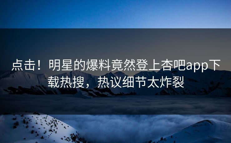 点击！明星的爆料竟然登上杏吧app下载热搜，热议细节太炸裂