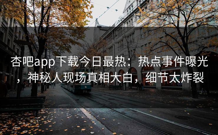 杏吧app下载今日最热：热点事件曝光，神秘人现场真相大白，细节太炸裂
