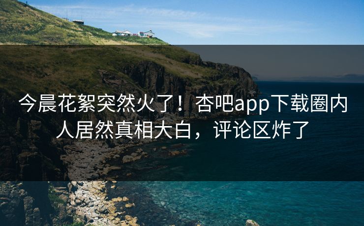 今晨花絮突然火了！杏吧app下载圈内人居然真相大白，评论区炸了