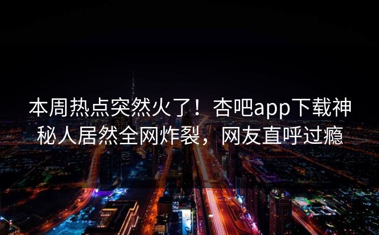 本周热点突然火了！杏吧app下载神秘人居然全网炸裂，网友直呼过瘾