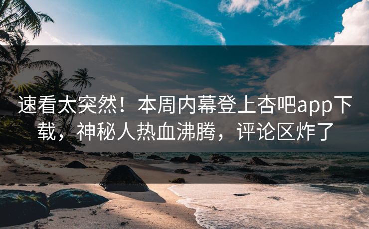 速看太突然！本周内幕登上杏吧app下载，神秘人热血沸腾，评论区炸了