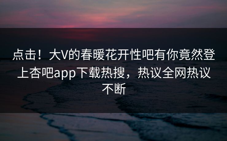 点击！大V的春暖花开性吧有你竟然登上杏吧app下载热搜，热议全网热议不断
