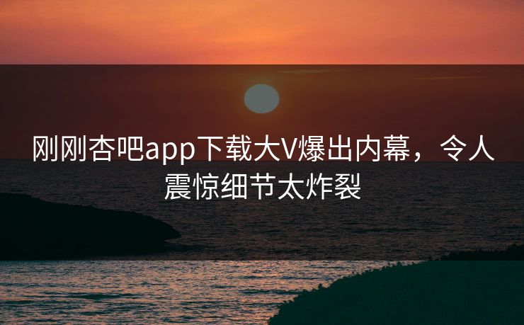 刚刚杏吧app下载大V爆出内幕，令人震惊细节太炸裂
