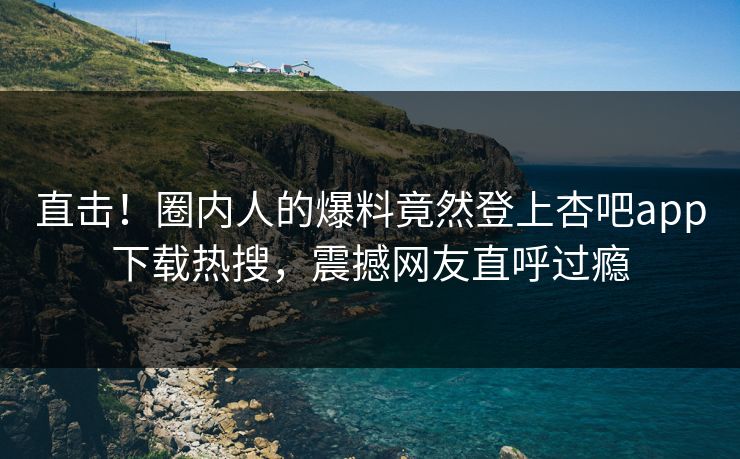 直击！圈内人的爆料竟然登上杏吧app下载热搜，震撼网友直呼过瘾
