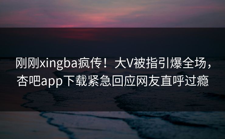 刚刚xingba疯传！大V被指引爆全场，杏吧app下载紧急回应网友直呼过瘾