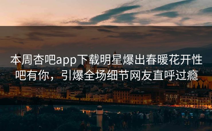 本周杏吧app下载明星爆出春暖花开性吧有你，引爆全场细节网友直呼过瘾
