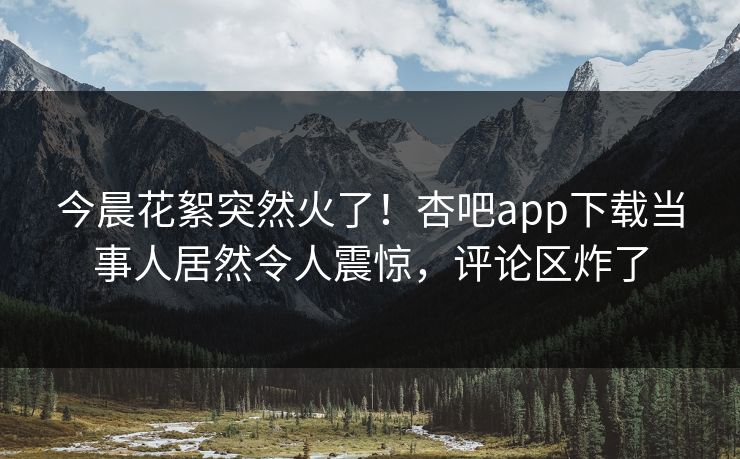 今晨花絮突然火了！杏吧app下载当事人居然令人震惊，评论区炸了
