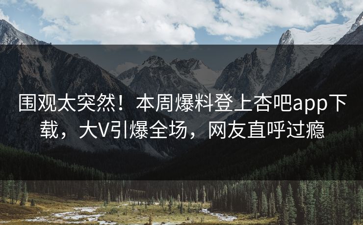 围观太突然！本周爆料登上杏吧app下载，大V引爆全场，网友直呼过瘾