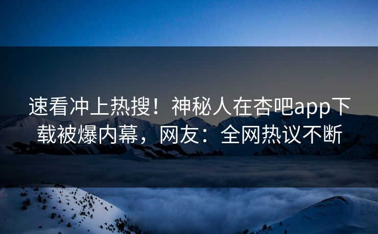 速看冲上热搜！神秘人在杏吧app下载被爆内幕，网友：全网热议不断