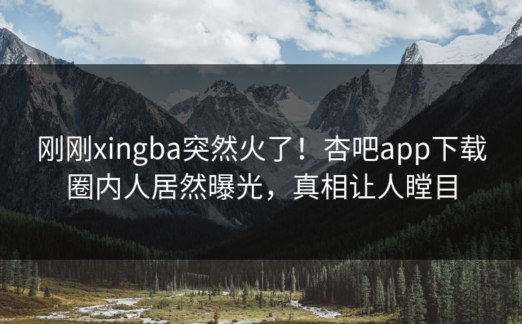 刚刚xingba突然火了！杏吧app下载圈内人居然曝光，真相让人瞠目