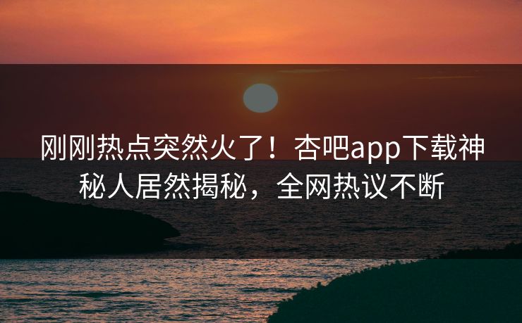 刚刚热点突然火了！杏吧app下载神秘人居然揭秘，全网热议不断