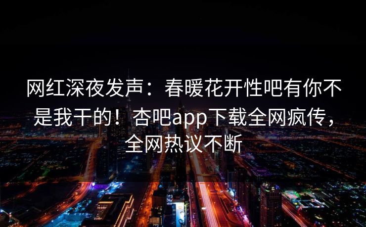 网红深夜发声：春暖花开性吧有你不是我干的！杏吧app下载全网疯传，全网热议不断