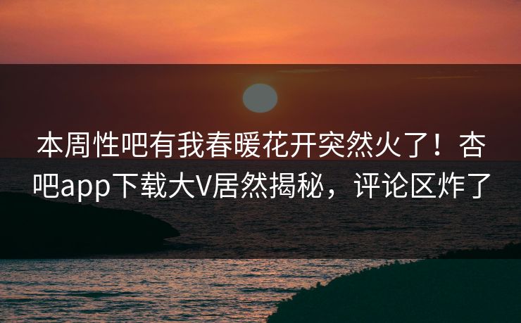 本周性吧有我春暖花开突然火了！杏吧app下载大V居然揭秘，评论区炸了