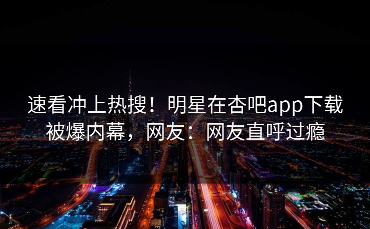 速看冲上热搜！明星在杏吧app下载被爆内幕，网友：网友直呼过瘾