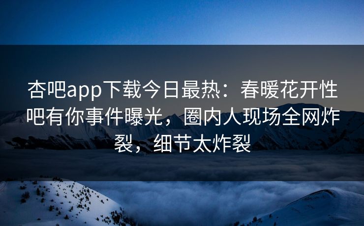 杏吧app下载今日最热：春暖花开性吧有你事件曝光，圈内人现场全网炸裂，细节太炸裂