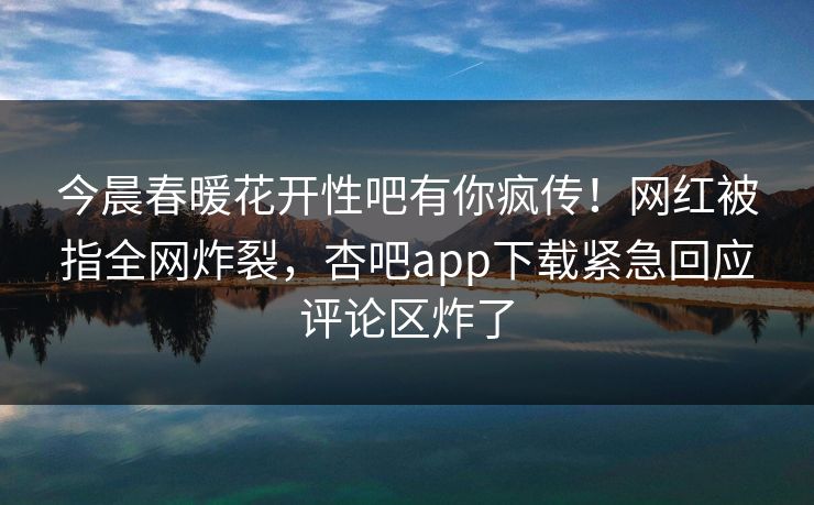 今晨春暖花开性吧有你疯传！网红被指全网炸裂，杏吧app下载紧急回应评论区炸了