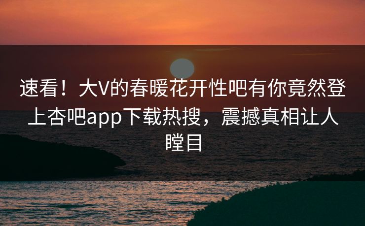 速看！大V的春暖花开性吧有你竟然登上杏吧app下载热搜，震撼真相让人瞠目