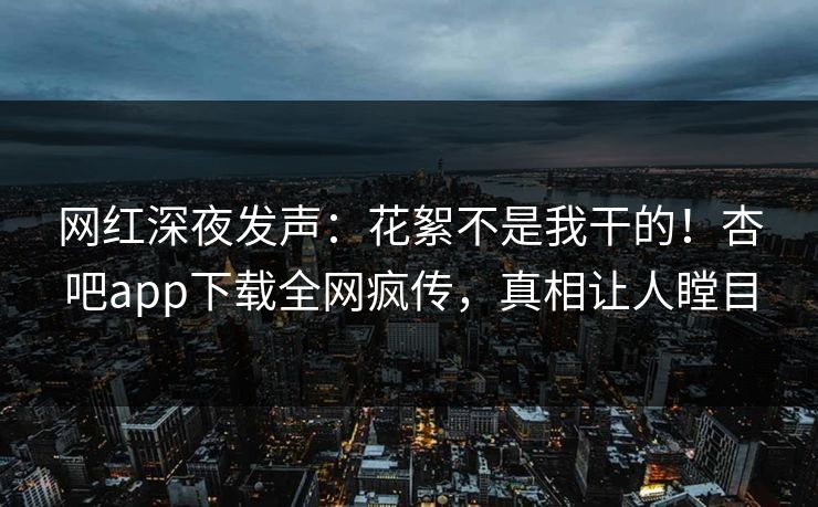 网红深夜发声：花絮不是我干的！杏吧app下载全网疯传，真相让人瞠目