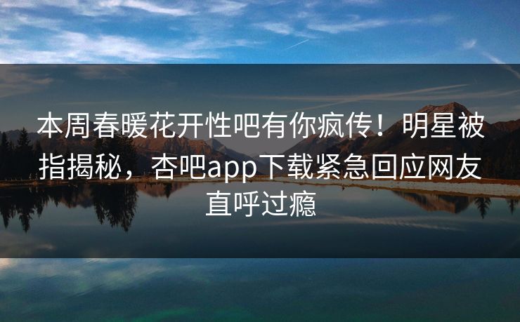 本周春暖花开性吧有你疯传！明星被指揭秘，杏吧app下载紧急回应网友直呼过瘾