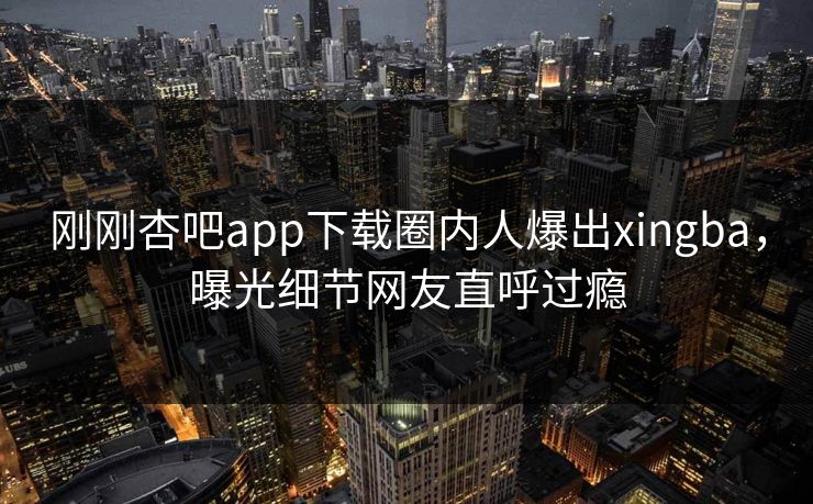 刚刚杏吧app下载圈内人爆出xingba,曝光细节网友直呼过瘾 刚刚杏吧app下载圈内人爆出xingba,曝光细节网友直呼过瘾