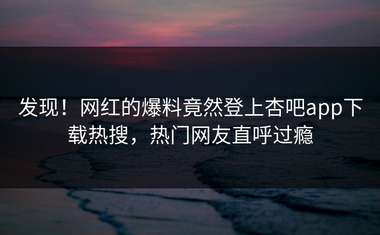 发现！网红的爆料竟然登上杏吧app下载热搜，热门网友直呼过瘾