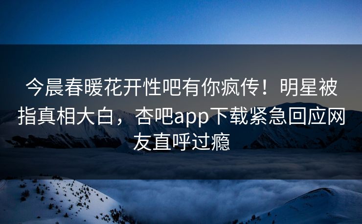 今晨春暖花开性吧有你疯传！明星被指真相大白，杏吧app下载紧急回应网友直呼过瘾