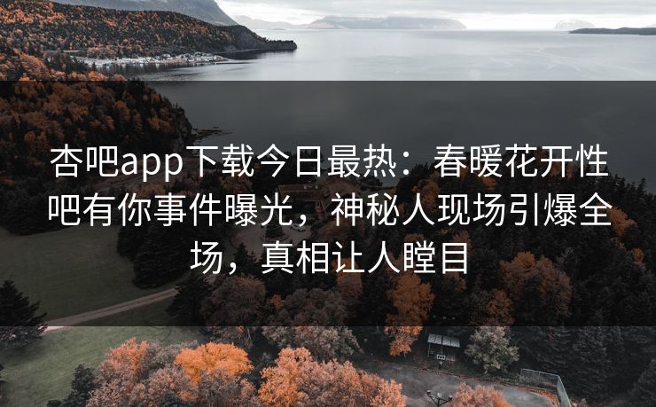 杏吧app下载今日最热：春暖花开性吧有你事件曝光，神秘人现场引爆全场，真相让人瞠目