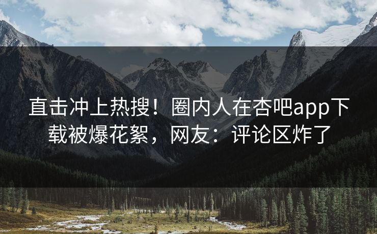 直击冲上热搜！圈内人在杏吧app下载被爆花絮，网友：评论区炸了