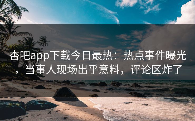 杏吧app下载今日最热：热点事件曝光，当事人现场出乎意料，评论区炸了