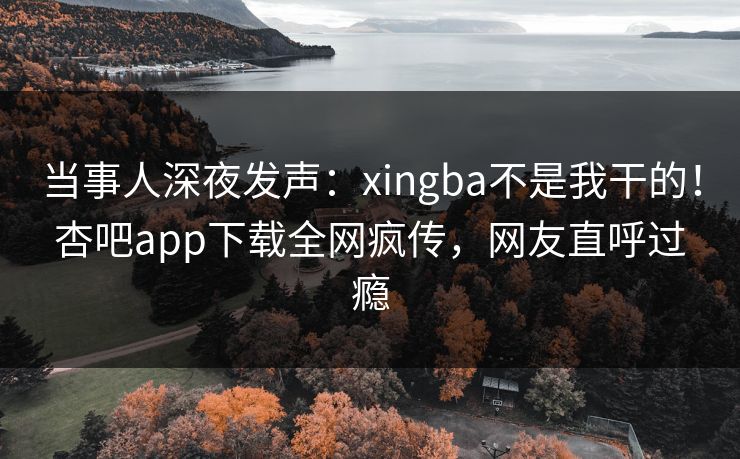当事人深夜发声：xingba不是我干的！杏吧app下载全网疯传，网友直呼过瘾