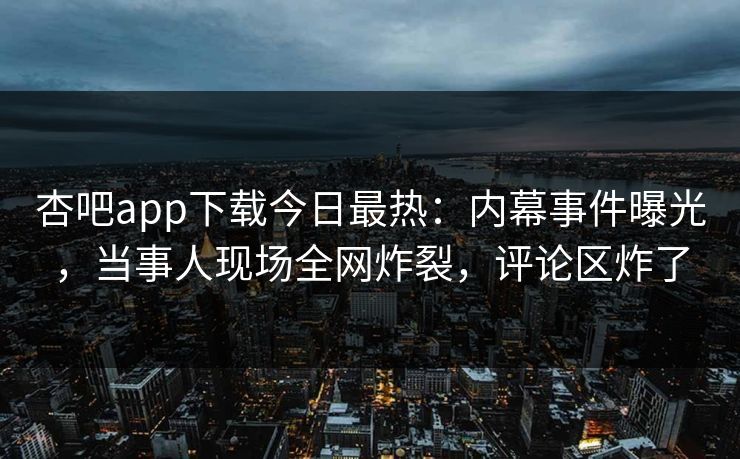 杏吧app下载今日最热：内幕事件曝光，当事人现场全网炸裂，评论区炸了