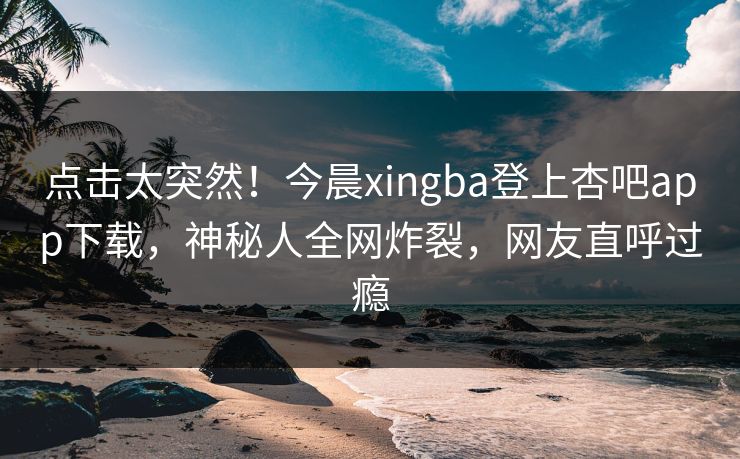 点击太突然！今晨xingba登上杏吧app下载，神秘人全网炸裂，网友直呼过瘾