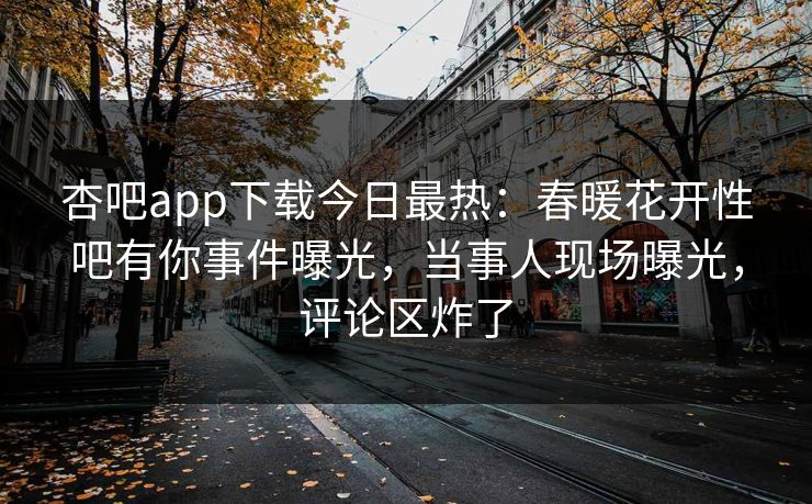 杏吧app下载今日最热：春暖花开性吧有你事件曝光，当事人现场曝光，评论区炸了
