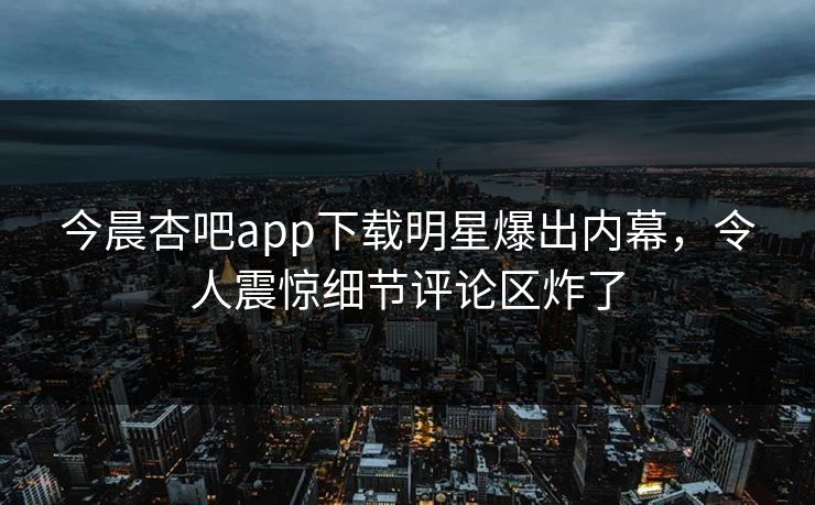 今晨杏吧app下载明星爆出内幕,令人震惊细节评论区炸了 今晨杏吧app下载明星爆出内幕,令人震惊细节评论区炸了